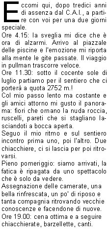 Eccomi qui, dopo tredici anni di assenza dal C.A.I., a partire con voi per una due giorni speciale.
Ore 4.15: la sveglia mi dice che  ora di alzarmi. Arrivo al piazzale delle piscine e lemozione mi riporta alla mente le gite passate. Il viaggio in pullman trascorre veloce.
Ore 11.30: sotto il cocente sole di luglio partiamo per il sentiero che ci porter a quota 2752 m.!
Col mio passo lento ma costante e gli amici attorno mi gusto il panorama: fiori che ornano la nuda roccia, ruscelli, pareti che si stagliano lasciandoti a bocca aperta.
Seguo il mio ritmo e sul sentiero incontro prima uno, poi laltro. Due chiacchiere, ci si lascia per poi ritrovarsi.
Pieno pomeriggio: siamo arrivati, la fatica  ripagata da uno spettacolo che  solo da vedere.
Assegnazione delle camerate, una 
bella rinfrescata, un po di riposo e 
tanta compagnia ritrovando vecchie 
conoscenze e facendone di nuove.
Ore 19.00: cena ottima e a seguire 
chiacchierate, barzellette, canti.





Ore 22.00: la stanchezza si fa sentire, quindi tutti a nanna.
La notte  un po faticosa e la mattina c un tempo da lupi, piove, cos 


i grandi capi decidono di farci prendere la funivia per tornare a valletutti salvi! Ma che fare? Si decide per un percorso alternativo. Col tempo incerto la tentazione  quella di fermarsi sul pullman. 
Fortunatamente Sandro e gli altri mi convincono a partire a piedi.
Cincamminiamo per un sentiero che ci porta alle Cinque Torri: ne  valsa la pena.
Alle 14.00 siamo di nuovo al       pullman: dopo poco cade un silenzio di tomba, ma gli stomaci si fanno presto sentire, cos ci si ferma per una ricca merenda.
Risaliamo sul pullman dove inizia un concerto a pi voci. A seguire i ringraziamenti e le ultime risate che 
partono dalla curva nord capeggiata 
da Roki.
Arriviamo a destinazione...che dire,  stata proprio una gita divertente, piena di spettacoli naturalie umani.                                                             GRAZIE  e alla prossima!
		   		Elisa C.
